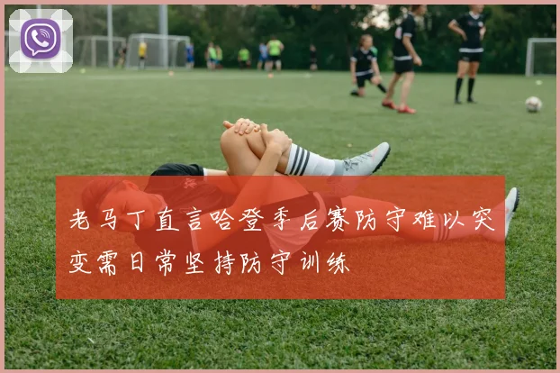 老马丁直言哈登季后赛防守难以突变需日常坚持防守训练