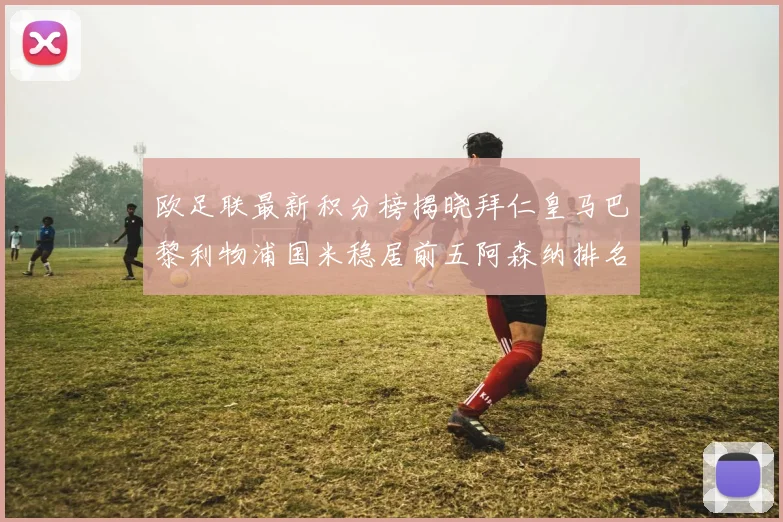 欧足联最新积分榜揭晓拜仁皇马巴黎利物浦国米稳居前五阿森纳排名第七