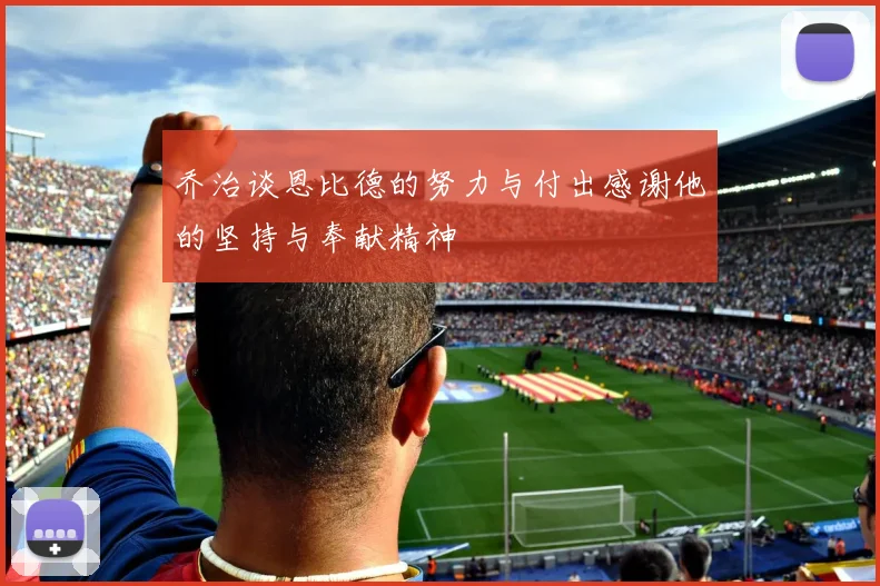 乔治谈恩比德的努力与付出感谢他的坚持与奉献精神