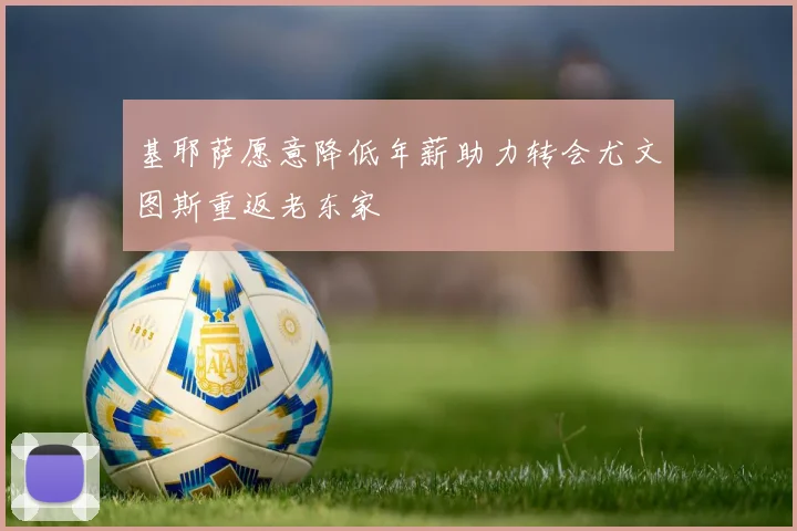 基耶萨愿意降低年薪助力转会尤文图斯重返老东家