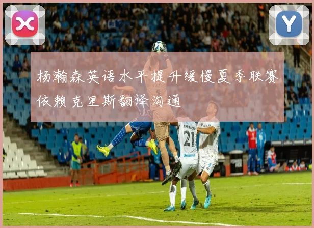 杨瀚森英语水平提升缓慢夏季联赛依赖克里斯翻译沟通